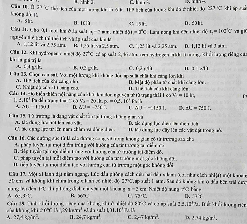 B. hình 2. C. hình 3. D. hính 4.
Câu 10. Ở 27°C thể tích của một lượng khí là 6lít. Thể tích của lượng khí đó ở nhiệt độ 227°C khi áp suấ
không đổi là
A. 8 lit. B. 10 lít. C. 1 5 lít. D. 50 lít.
Câu 11. Cho 0,1 mol khí ở áp suất p_1=2atm , nhiệt độ t_1=0^0C. Làm nóng khí đến nhiệt độ t_2=102^0C và giū
nguyên thể tích thì thể tích và áp suất của khí là
A. 1,12 lit và 2,75 atm. B. 1,25 lit và 2,5 atm. C. 1,25 lit và 2,25 atm. D. 1,12 lit và 3 atm.
Câu 12. Khí hydrogen ở nhiệt độ 27°C có áp suất 2, 46 atm, xem hydrogen là khí lí tưởng. Khối lượng riêng của
khí là giá trị là
A. 0,4 g/lít. B. 0,3 g/lít. C. 0,2 g/lit. D. 0,1 g/lít.
Câu 13. Chọn câu sai. Với một lượng khí không đổi, áp suất chất khí càng lớn khi
A. Thể tích của khí càng nhỏ. B. Mật độ phân tử chất khí càng lớn.
C. Nhiệt độ của khí càng cao. D. Thể tích của khí càng lớn.
Câu 14. Độ biến thiên nội năng của khối khí đơn nguyên tử từ trạng thái 1 có V_1=10lit, p
=1,5.10^5 Pa đến trạng thái 2 có V_2=20lit,p_2=0,5.10^5Pa là
A. △ U=1150J. B. △ U=-750J. C. △ U=-1150J. D. △ U=750J.
Câu 15. Từ trường là dạng vật chất tồn tại trong không gian và
A. tác dụng lực hút lên các vật. B. tác dụng lực điện lên điện tích.
C. tác dụng lực từ lên nam châm và dòng điện. D. tác dụng lực đầy lên các vật đặt trong nó.
Câu 16. Các đường sức từ là các đường cong vẽ trong không gian có từ trường sao cho
A. pháp tuyển tại mọi điểm trùng với hướng của từ trường tại điểm đó.
B. tiếp tuyến tại mọi điểm trùng với hướng của từ trường tại điểm đó.
C. pháp tuyến tại mỗi điểm tạo với hướng của từ trường một góc không đổi.
D. tiếp tuyển tại mọi điểm tạo với hướng của từ trường một góc không đổi.
Câu 17. Một xi lanh đặt nằm ngang. Lúc đầu pitông cách đều hai đầu xilanh (coi như cách nhiệt) một khoảng
50 cm và không khí chứa trong xilanh có nhiệt độ 27°C 3, áp suất 1 atm. Sau đó không khí ở đầu bên trái đượ
nung lên đến t°C thì pittông dịch chuyền một khoảng x=3cm. Nhiệt độ nung t°C bàng
A. 65,3°C. B. 56°C. C. 75°C. D. 57°C.
Câu 18. Tính khối lượng riêng của không khí ở nhiệt độ 80°C và có áp suất 2,5.10^5Pa.. Biết khối lượng riên
của không khí ở 0°C là 1,29kg/m^3 và áp suất 1,01.10^5Pa a là
A. 27,4kg/m^3. B. 24,7kg/m^3. C. 2,47kg/m^3. D. 2,74kg/m^3.