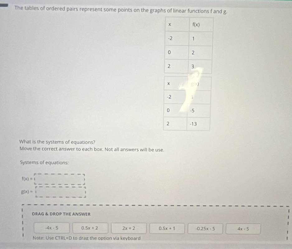 The tables of ordered pairs represent some points on the graphs of linear functions f and g.
What is the systems of equations?
Move the correct answer to each box. Not all answers will be use.
Systems of equations:
f(x)=1
g(x)=
DRAG & DROP THE ANSWER
-4x-5 0.5x+2 2x+2 0.5x+1 -0.25x-5 4x-5
Note: Use CTRL+D to drag the option via keyboard