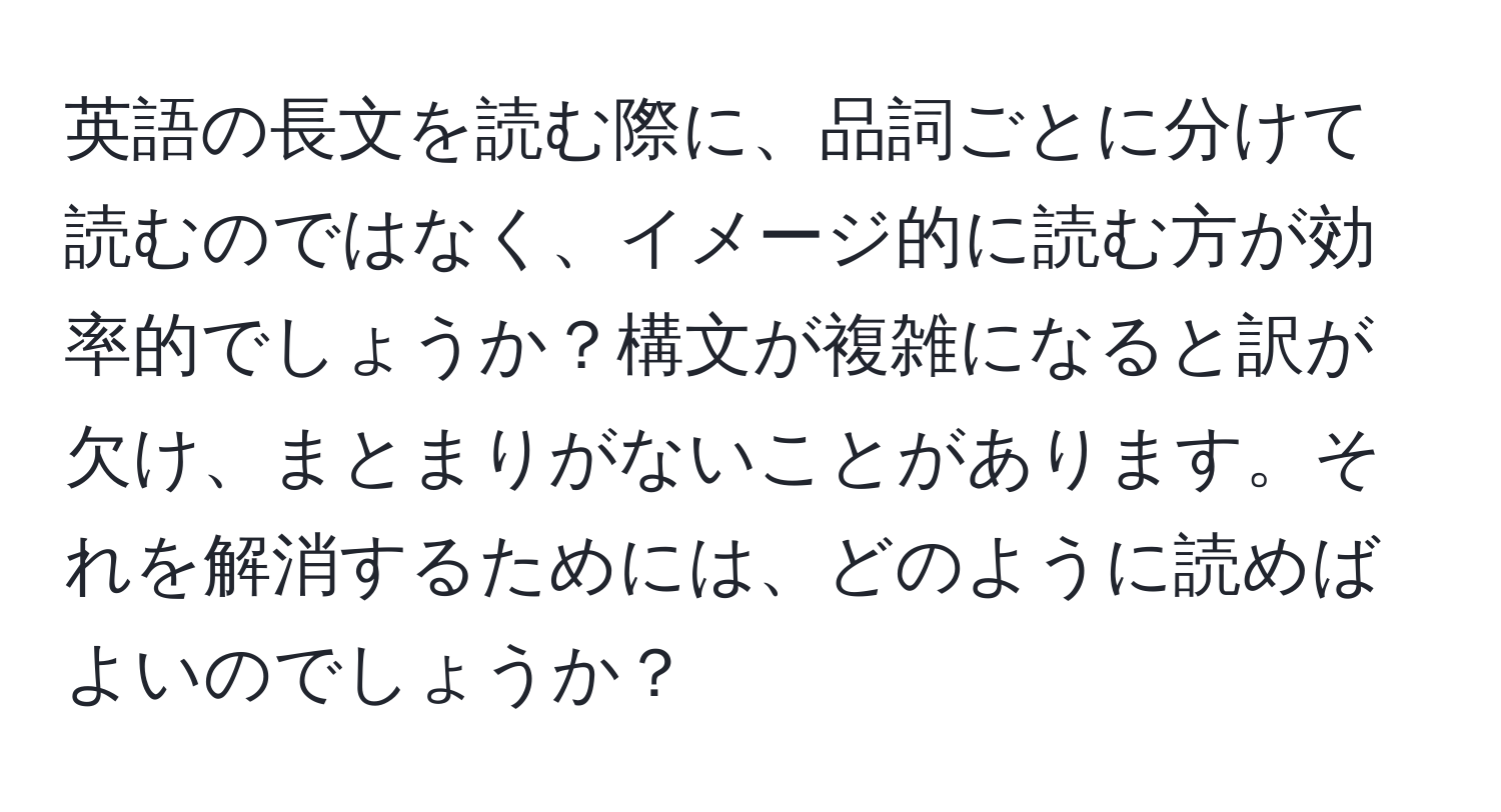 英語の長文を読む際に、品詞ごとに分けて読むのではなく、イメージ的に読む方が効率的でしょうか？構文が複雑になると訳が欠け、まとまりがないことがあります。それを解消するためには、どのように読めばよいのでしょうか？