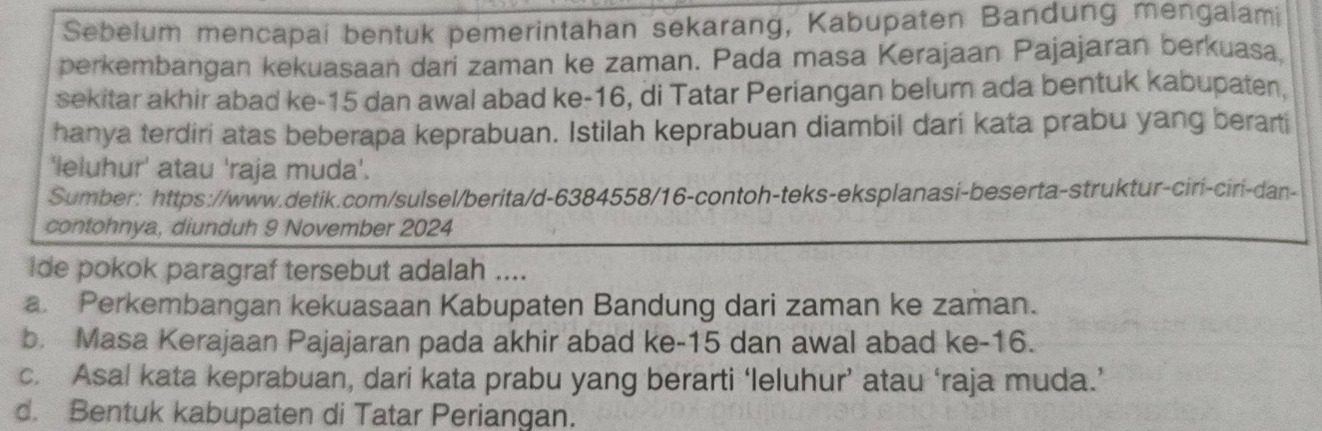 Sebelum mencapai bentuk pemerintahan sekarang, Kabupaten Bandung mengalami
perkembangan kekuasaan dari zaman ke zaman. Pada masa Kerajaan Pajajaran berkuasa,
sekitar akhir abad ke -15 dan awal abad ke -16, di Tatar Periangan belum ada bentuk kabupaten,
hanya terdiri atas beberapa keprabuan. Istilah keprabuan diambil dari kata prabu yang berarti
'leluhur' atau 'raja muda'.
Sumber: https://www.detik.com/sulsel/berita/d-6384558/16-contoh-teks-eksplanasi-beserta-struktur-ciri-ciri-dan-
contohnya, diunduh 9 November 2024
ide pokok paragraf tersebut adalah ....
a. Perkembangan kekuasaan Kabupaten Bandung dari zaman ke zaman.
b. Masa Kerajaan Pajajaran pada akhir abad ke -15 dan awal abad ke -16.
c. Asal kata keprabuan, dari kata prabu yang berarti ‘leluhur’ atau ‘raja muda.’
d. Bentuk kabupaten di Tatar Periangan.