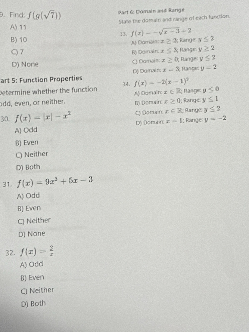 Find: f(g(sqrt(7)))
Part 6: Domain and Range
A) 11 State the domain and range of each function.
33. f(x)=-sqrt(x-3)+2
B) 10 x≥ 3 Range y≤ 2
A) Domain:
C) 7 B) Domain: x≤ 3; Range y≥ 2
D) None C) Domain: x≥ 0; Ränge: y≤ 2
D) Domain; x=3; Range: y=2
Part 5: Function Properties
34. f(x)=-2(x-1)^2
Determine whether the function; Range: y≤ 0
A) Domain: x∈ R
odd, even, or neither. x≥ 0; Range: y≤ 1
B) Domain:
30. f(x)=|x|-x^2 C) Domain. x∈ R; Range: y≤ 2
A) Odd D) Domain; x=1; Range y=-2
B) Even
C) Neither
D) Both
31. f(x)=9x^3+5x-3
A) Odd
B) Even
C) Neither
D) None
32. f(x)= 2/x 
A) Odd
B) Even
C) Neither
D) Both