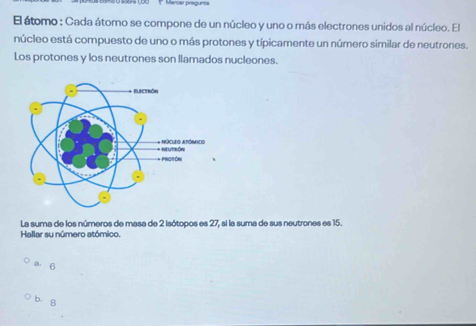 ntus como O sobre 1,00 Mercar pregunta
El átomo : Cada átomo se compone de un núcleo y uno o más electrones unidos al núcleo. El
núcleo está compuesto de uno o más protones y típicamente un número similar de neutrones.
Los protones y los neutrones son llamados nucleones.
La suma de los números de masa de 2 isótopos es 27, si la suma de sus neutrones es 15.
Hallar su número atómico.
a. 6
bìg