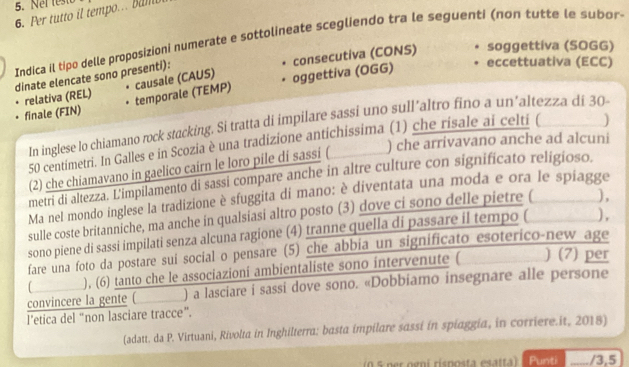 Net teste
6. Per tutto il tempo. Bamb
Indica il tipo delle proposizioni numerate e sottolineate scegliendo tra le seguenti (non tutte le subor 
consecutiva (CONS) soggettiva (SOGG)
dinate elencate sono presenti):
finale (FIN) relativa (REL) causale (CAUS) oggettiva (OGG)
eccettuativa (ECC)
temporale (TEMP)
In inglese lo chiamano rock stacking. Si tratta di impilare sassi uno sull’altro fino a un’altezza di 30
) che arrivavano anche ad alcuni
50 centimetri. In Galles e in Scozia è una tradizione antichissima (1) che risale ai celti (
(2) che chiamavano in gaelico cairn le loro pile di sassi (
metri di altezza. L'impilamento di sassi compare anche in altre culture con significato religioso.
Ma nel mondo inglese la tradizione è sfuggita di mano: è diventata una moda e ora le spiagge
sulle coste britanniche, ma anche in qualsiasi altro posto (3) dove ci sono delle pietre ( ),
sono piene di sassi impilati senza alcuna ragione (4) tranne quella di passare il tempo ( ) ,
fare una foto da postare sui social o pensare (5) che abbia un significato esoterico-new age
), (6) tanto che le associazioni ambientaliste sono intervenute ( ) (7) per
convincere la gente ( ) a lasciare i sassi dove sono. «Dobbiamo insegnare alle persone
l’etica del “non lasciare tracce”.
(adatt. da P. Virtuani, Rivolta in Inghilterra: basta impilare sassi in spiaggia, in corriere.it, 2018)
n 5 per ogni rísposta esatta) Punti _/3,5