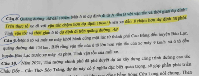 Quãng đường AB dài 100km, Một ô tô dự định đi từ A đến B với vận tốc và thời gian dự định. 
Trên thực tế xe đi với vận tốc chậm hơn dự định 10km / h nên xe đến B chậm hơn dự định 30phút. 
Tính vận tốc và thời gian ô tô dự định đi trên quãng đường AB
Câu 9 Một ô tô và một xe máy khởi hành cũng một lúc từ thành phố Cao Bằng đến huyện Bảo Lạc, 
quãng đường dài 135 km. Biết rằng vận tốc của ô tô lớn hơn vận tốc của xe máy 9 km/h và ô tô đến 
huyện Bảo Lạc trước xe máy 45 phút. Tính vận tốc của mỗi xe. 
Câu 10. Năm 2021, Thủ tướng chính phủ đã phê duyệt dự án xây dựng công trình đường cao tốc 
Châu Đốc - Cần Thơ- Sóc Trăng, dự án này có ý nghĩa đặc biệt quan trọng, sẽ góp phần phát triển 
đợc đồng hằng Sông Cửu Long nói chung. Theo