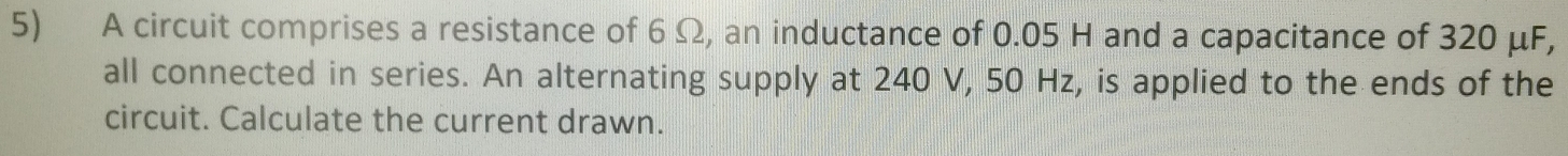 A circuit comprises a resistance of 6 Ω, an inductance of 0.05 H and a capacitance of 320 μF, 
all connected in series. An alternating supply at 240 V, 50 Hz, is applied to the ends of the 
circuit. Calculate the current drawn.