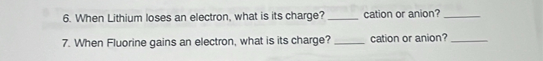 When Lithium loses an electron, what is its charge? _cation or anion?_ 
7. When Fluorine gains an electron, what is its charge?_ cation or anion?_