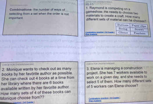 CHEOK FOR UNDERSTANDING 
1. Raymond is competing on a 
Combinations- the number of ways of gameshow. He needs to choose two 
selecting from a set when the order is not materials to create a craft. How many 
important different sets of material can he chooses? 
Combinations (practice) | 3rd Quar shan Acadery 
CHECK FOR UNDERSTANDING CHECK FOR UNDERSTANDING 
2. Monique wants to check out as many 3. Elena is managing a construction 
books by her favorite author as possible. project. She has 7 workers available to 
She can check out 4 books at a time from work on a given day, and she needs to 
her library where there are 6 books select 5 of them. How many different sets 
available written by her favorite author. of 5 workers can Elena choose? 
How many sets of 4 of these books can 
Monique choose from?? Combinations (practice) 1 3rd Quarter I 
actice) | 3rd Quarter | Khan Acaderry