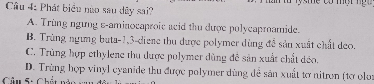 ừ lysme có một ngu
Câu 4: Phát biểu nào sau đây sai?
A. Trùng ngưng ε-aminocaproic acid thu được polycaproamide.
B. Trùng ngưng buta -1, 3 -diene thu được polymer dùng để sản xuất chất dẻo.
C. Trùng hợp ethylene thu được polymer dùng để sản xuất chất dẻo.
D. Trùng hợp vinyl cyanide thu được polymer dùng để sản xuất tơ nitron (tơ olon
Câu 5: Chất nào sau