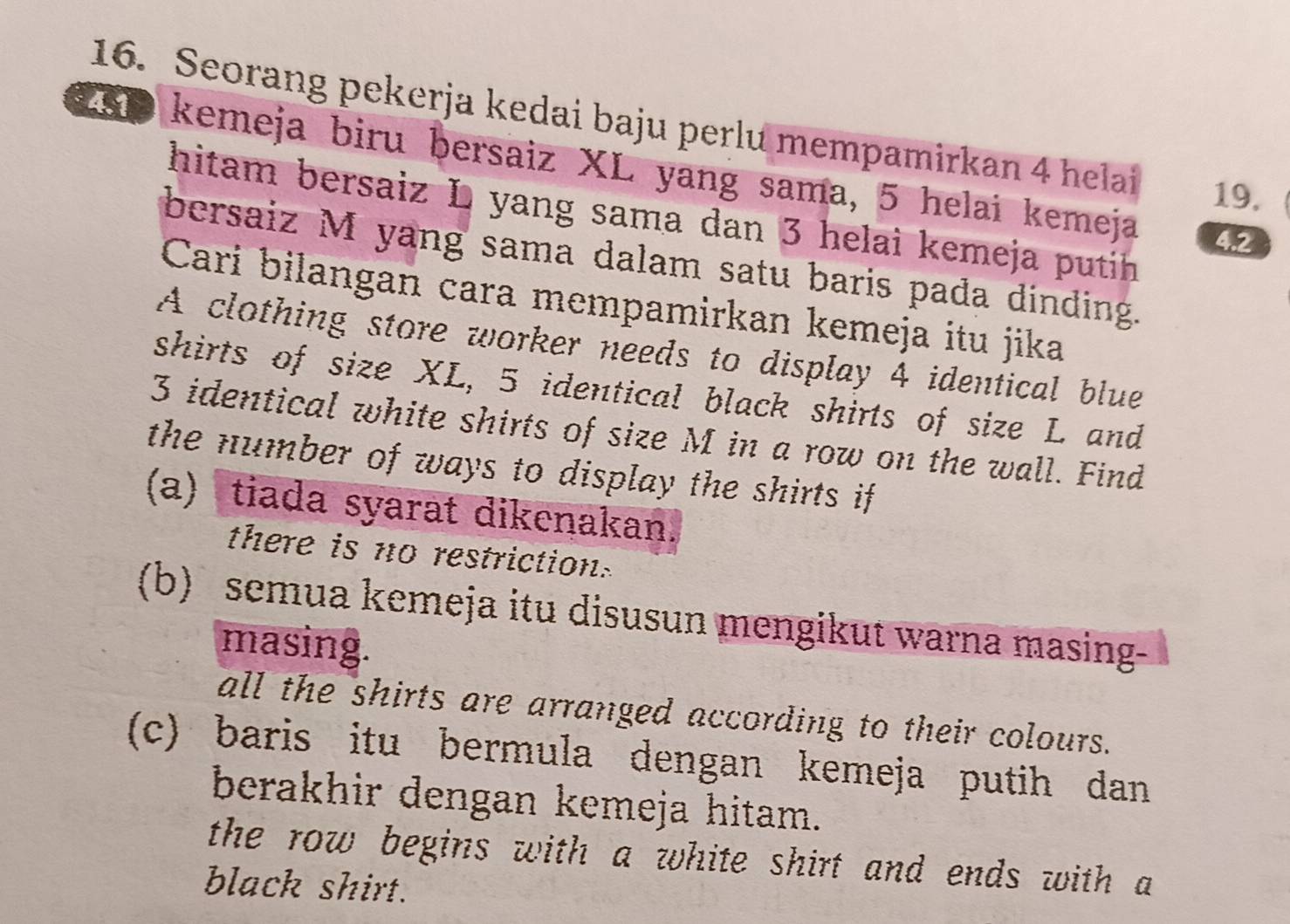 Seorang pekerja kedai baju perlu mempamirkan 4 helai 19,
2SD kemeja biru bersaiz XL yang sama, 5 helai kemeja 4.2
hitam bersaiz L yang sama dan 3 helai kemeja putih
bersaiz M yang sama dalam satu baris pada dinding.
Cari bilangan cara mempamirkan kemeja itu jika
A clothing store worker needs to display 4 identical blue
shirts of size XL, 5 identical black shirts of size L and
3 identical white shirts of size M in a row on the wall. Find
the number of ways to display the shirts if
(a) tiada syarat dikenakan.
there is no restriction.
(b) semua kemeja itu disusun mengikut warna masing-
masing.
all the shirts are arranged according to their colours.
(c) baris itu bermula dengan kemeja putih dan
berakhir dengan kemeja hitam.
the row begins with a white shirt and ends with a
black shirt.