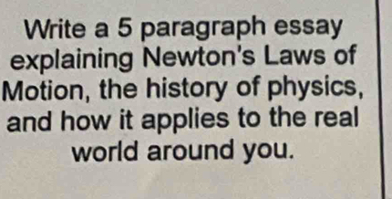 Write a 5 paragraph essay 
explaining Newton's Laws of 
Motion, the history of physics, 
and how it applies to the real 
world around you.