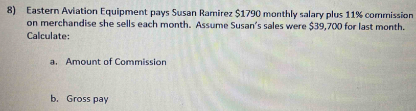 Eastern Aviation Equipment pays Susan Ramirez $1790 monthly salary plus 11% commission 
on merchandise she sells each month. Assume Susan’s sales were $39,700 for last month. 
Calculate: 
a. Amount of Commission 
b. Gross pay