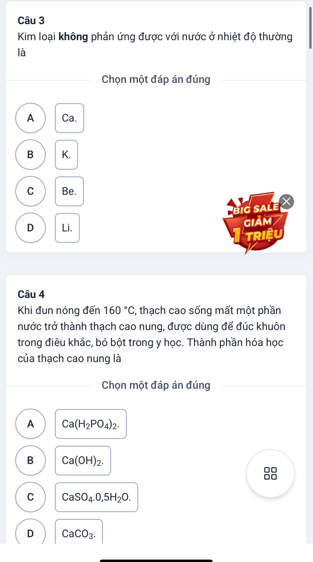 Kim loại không phản ứng được với nước ở nhiệt độ thường
là
Chọn một đáp án đúng
A Ca.
B K.
C Be.
big saLe X
D Li. GIảm
TRiệU
Câu 4
Khi đun nóng đến 160°C , thạch cao sống mất một phần
nước trở thành thạch cao nung, được dùng để đúc khuôn
trong điêu khắc, bó bột trong y học. Thành phần hóa học
của thạch cao nung là
Chọn một đáp án đúng
A Ca(H_2PO_4)_2.
B Ca(OH)_2. 
□□
C CaSO_4.0,5H_2O.
D CaCO_3.