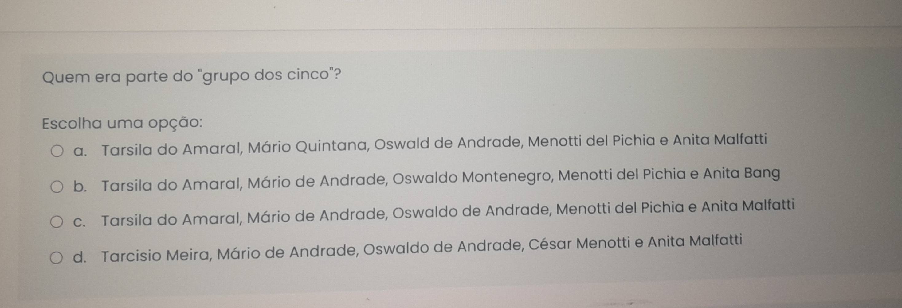 Quem era parte do "grupo dos cinco"?
Escolha uma opção:
a. Tarsila do Amaral, Mário Quintana, Oswald de Andrade, Menotti del Pichia e Anita Malfatti
b. Tarsila do Amaral, Mário de Andrade, Oswaldo Montenegro, Menotti del Pichia e Anita Bang
c. Tarsila do Amaral, Mário de Andrade, Oswaldo de Andrade, Menotti del Pichia e Anita Malfatti
d. Tarcisio Meira, Mário de Andrade, Oswaldo de Andrade, César Menotti e Anita Malfatti