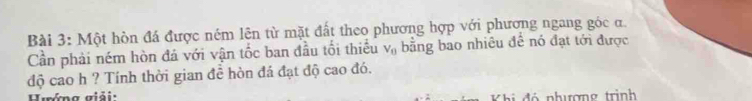 Một hòn đá được ném lên từ mặt đất theo phương hợp với phương ngang góc đ. 
Cần phải ném hòn đá với vận tốc ban đầu tối thiếu V_0 bằng bao nhiêu đề nó đạt tới được 
độ cao h ? Tính thời gian đề hòn đá đạt độ cao đó. 
Hướng giải: