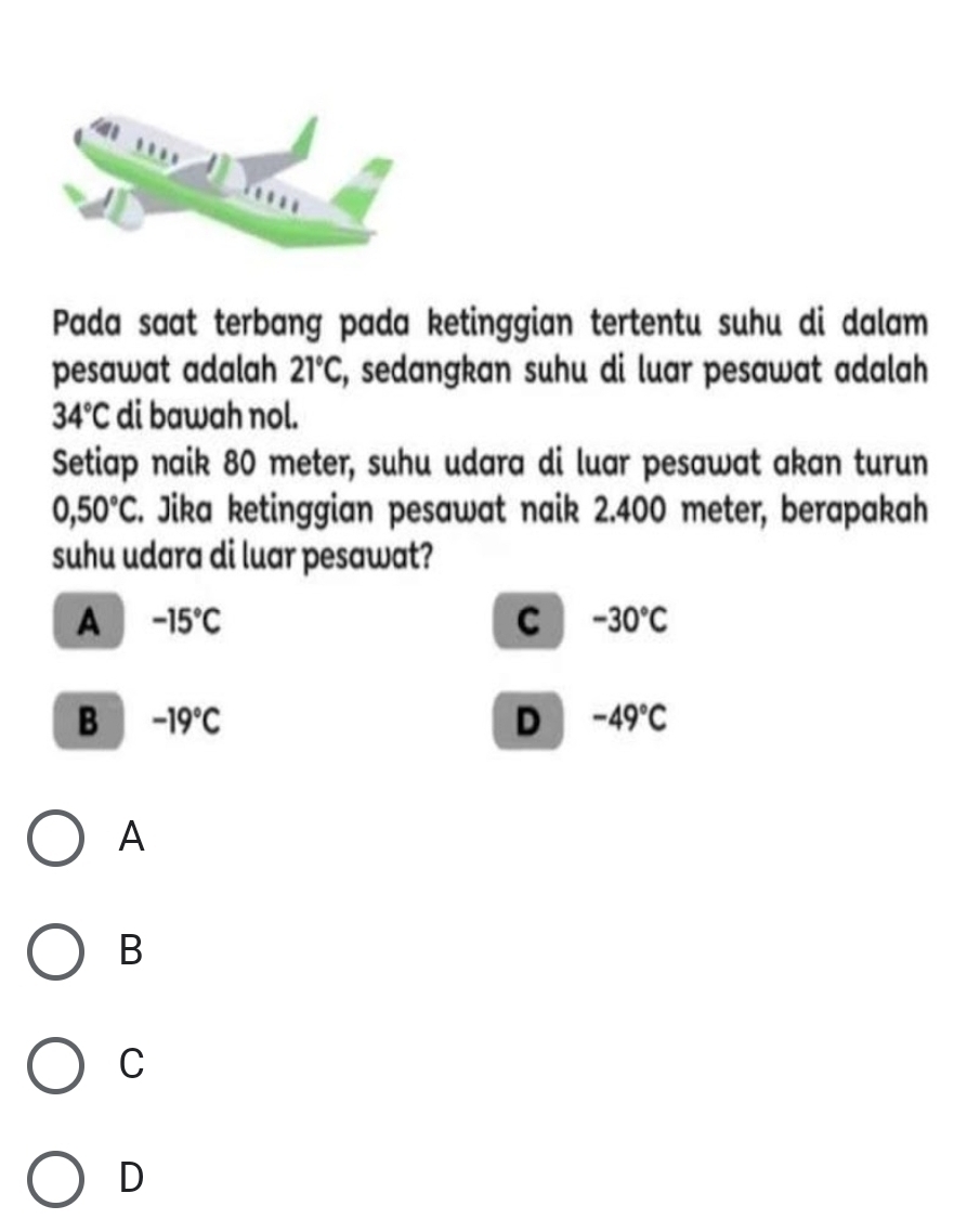 Pada saat terbang pada ketinggian tertentu suhu di dalam
pesawat adalah 21°C, , sedangkan suhu di luar pesawat adalah
34°C di bawah nol.
Setiap naik 80 meter, suhu udara di luar pesawat akan turun
0,50°C E. Jika ketinggian pesawat naik 2.400 meter, berapakah
suhu udara di luar pesawat?
A -15°C
C -30°C
B -19°C
D -49°C
A
B
C
D