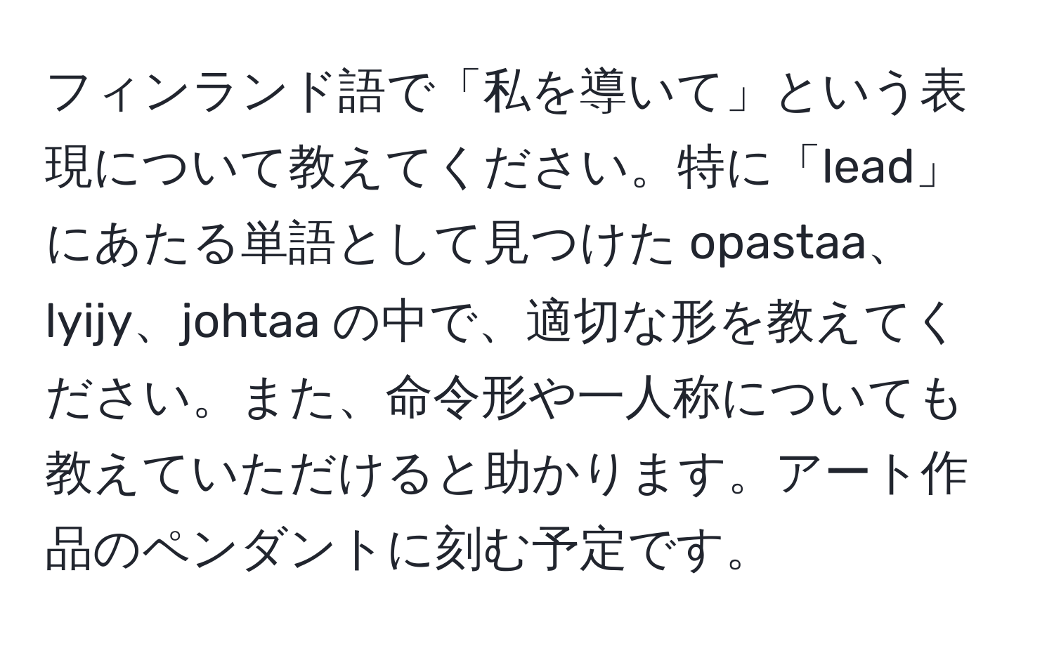 フィンランド語で「私を導いて」という表現について教えてください。特に「lead」にあたる単語として見つけた opastaa、lyijy、johtaa の中で、適切な形を教えてください。また、命令形や一人称についても教えていただけると助かります。アート作品のペンダントに刻む予定です。