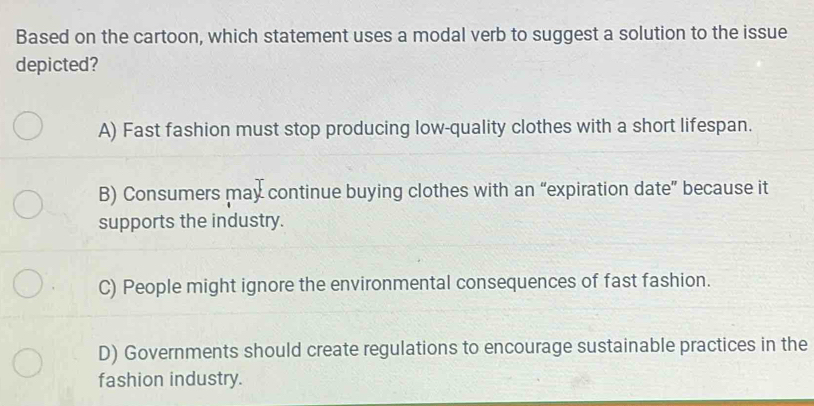 Based on the cartoon, which statement uses a modal verb to suggest a solution to the issue
depicted?
A) Fast fashion must stop producing low-quality clothes with a short lifespan.
B) Consumers may continue buying clothes with an “expiration date” because it
supports the industry.
C) People might ignore the environmental consequences of fast fashion.
D) Governments should create regulations to encourage sustainable practices in the
fashion industry.