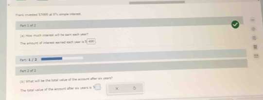Frank invested $.5000 ac 8% simple interest. 
Part 1 of 2 
(a) How much interest will he earn each year? 
The amount of interest earned each year is $i 400
Part: 1 / 2 
Part 2 of 2 
(b) What will be the total value of the account after six years? 
The total value of the account after six years is × 5
