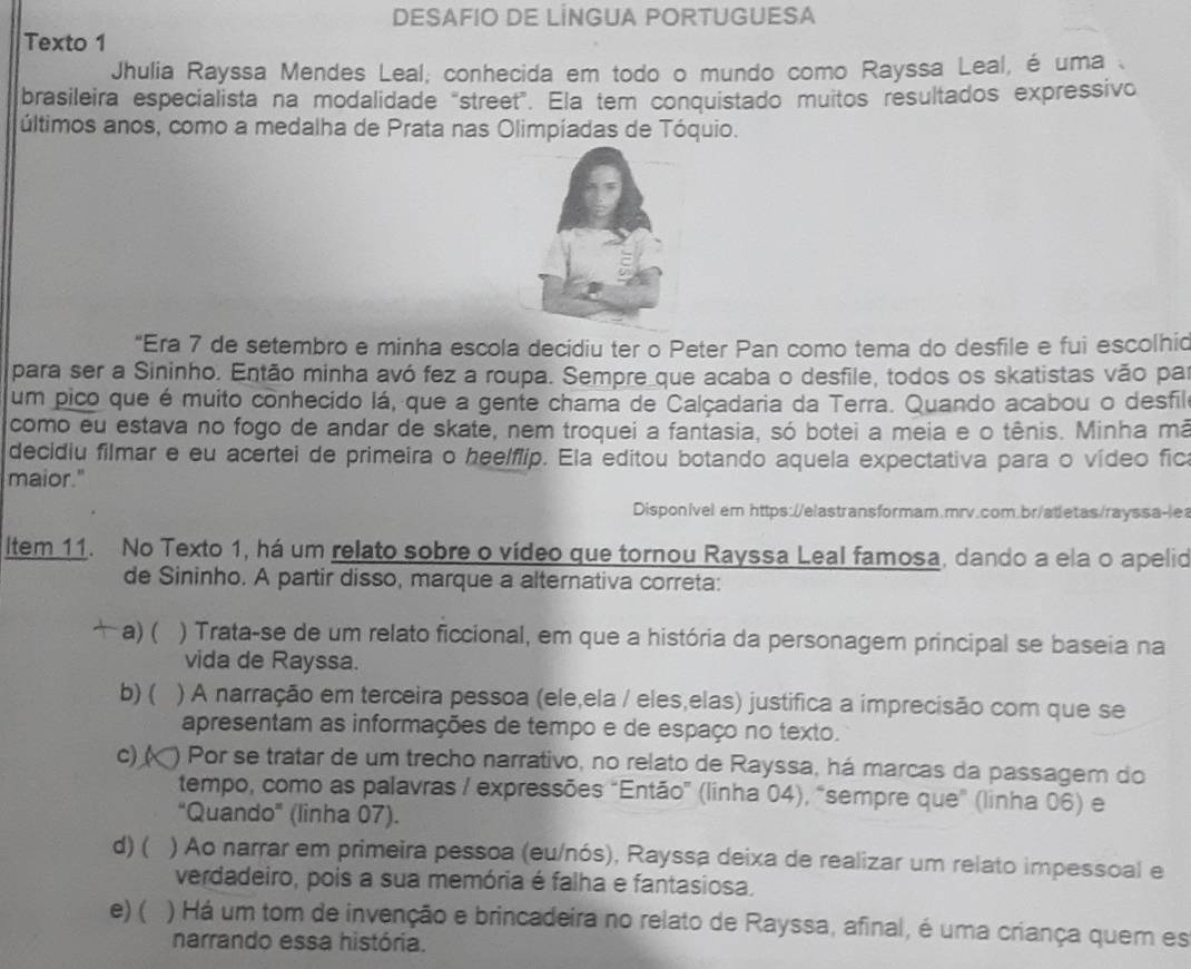 DESAFIO DE LÍNGUA PORTUGUESA
Texto 1
Jhulia Rayssa Mendes Leal, conhecida em todo o mundo como Rayssa Leal, é uma 
brasileira especialista na modalidade "street". Ela tem conquistado muitos resultados expressivo
últimos anos, como a medalha de Prata nas Olimpíadas de Tóquio.
“Era 7 de setembro e minha escola decidiu ter o Peter Pan como tema do desfile e fui escolhid
para ser a Sininho. Então minha avó fez a roupa. Sempre que acaba o desfile, todos os skatistas vão par
um pico que é muito conhecido lá, que a gente chama de Calçadaria da Terra. Quando acabou o desfilo
como eu estava no fogo de andar de skate, nem troquei a fantasia, só botei a meia e o tênis. Minha mã
decidiu filmar e eu acertei de primeira o heelflip. Ela editou botando aquela expectativa para o vídeo fica
maior."
Disponível em https://elastransformam.mrv.com.br/atletas/rayssa-lea
ltem 11. No Texto 1, há um relato sobre o vídeo que tornou Rayssa Leal famosa, dando a ela o apelid
de Sininho. A partir disso, marque a alternativa correta:
a) ( ) Trata-se de um relato ficcional, em que a história da personagem principal se baseia na
vida de Rayssa.
b) ( ) A narração em terceira pessoa (ele,ela / eles,elas) justifica a imprecisão com que se
apresentam as informações de tempo e de espaço no texto.
c) (  Por se tratar de um trecho narrativo, no relato de Rayssa, há marcas da passagem do
tempo, como as palavras / expressões "Então" (linha 04), "sempre que" (linha 06) e
“Quando" (linha 07).
d) ( ) Ao narrar em primeira pessoa (eu/nós), Rayssa deixa de realizar um relato impessoal e
verdadeiro, pois a sua memória é falha e fantasiosa.
e) ( ) Há um tom de invenção e brincadeira no relato de Rayssa, afinal, é uma criança quem es
narrando essa história.