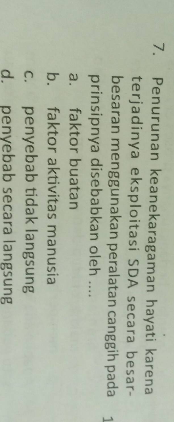 Penurunan keanekaragaman hayati karena
terjadinya eksploitasi SDA secara besar-
besaran menggunakan peralatan canggih pada 1
prinsipnya disebabkan oleh ....
a. faktor buatan
b. faktor aktivitas manusia
c. penyebab tidak langsung
d. penyebab secara langsung