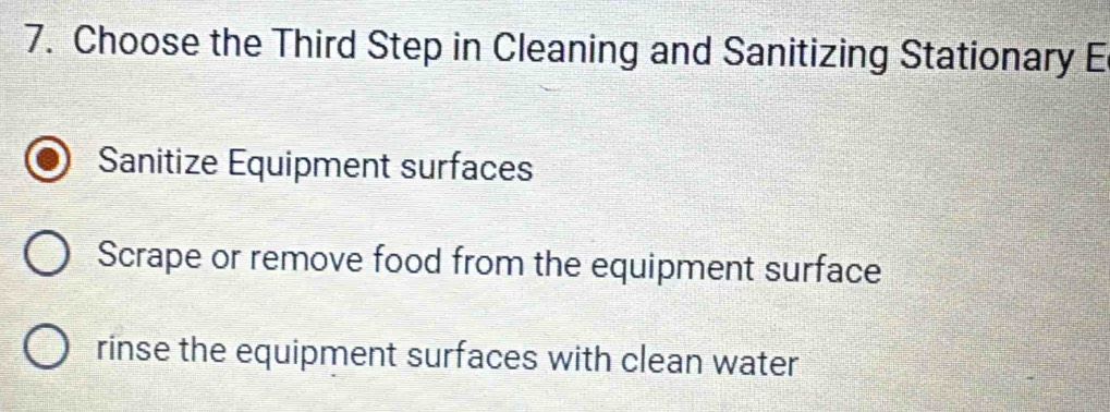 Choose the Third Step in Cleaning and Sanitizing Stationary E
Sanitize Equipment surfaces
Scrape or remove food from the equipment surface
rinse the equipment surfaces with clean water