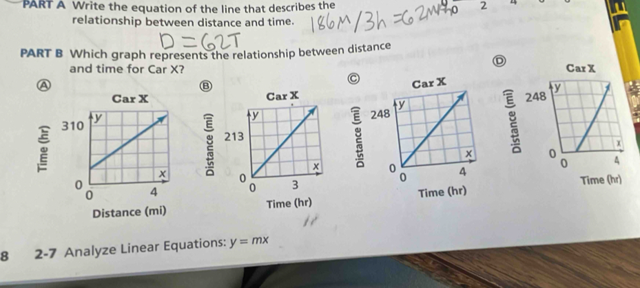 Write the equation of the line that describes the 2
0
relationship between distance and time.
PART B Which graph represents the relationship between distance
D
and time for Car X? 
A
 
Time (hr)
 
8 2-7 Analyze Linear Equations: y=mx