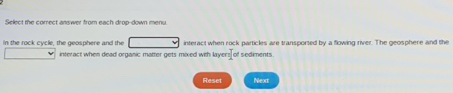 Se lec t e comect an wet from each dron down men 
in the rock cycle, the geosphere and the interact when rock particles are transported by a flowing river. The geosphere and the 
interact when dead organic matter gets mixed with layer = of sedments 
Reset Next