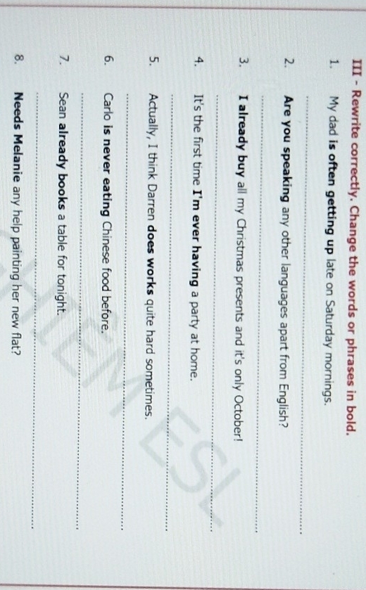 III - Rewrite correctly. Change the words or phrases in bold. 
1. My dad is often getting up late on Saturday mornings. 
_ 
2. Are you speaking any other languages apart from English? 
_ 
3. I already buy all my Christmas presents and it's only October! 
_ 
4. It's the first time I'm ever having a party at home. 
_ 
5. Actually, I think Darren does works quite hard sometimes. 
_ 
6. Carlo is never eating Chinese food before. 
_ 
7. Sean already books a table for tonight. 
_ 
8. Needs Melanie any help painting her new flat?