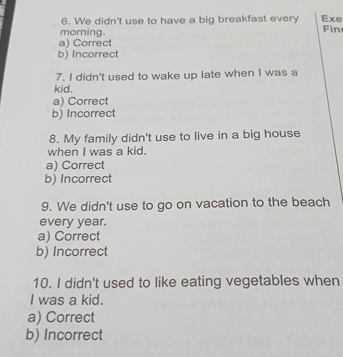 We didn't use to have a big breakfast every Exe
morning. Fin
a) Correct
b) Incorrect
7. I didn't used to wake up late when I was a
kid.
a) Correct
b) Incorrect
8. My family didn't use to live in a big house
when I was a kid.
a) Correct
b) Incorrect
9. We didn't use to go on vacation to the beach
every year.
a) Correct
b) Incorrect
10. I didn't used to like eating vegetables when
I was a kid.
a) Correct
b) Incorrect