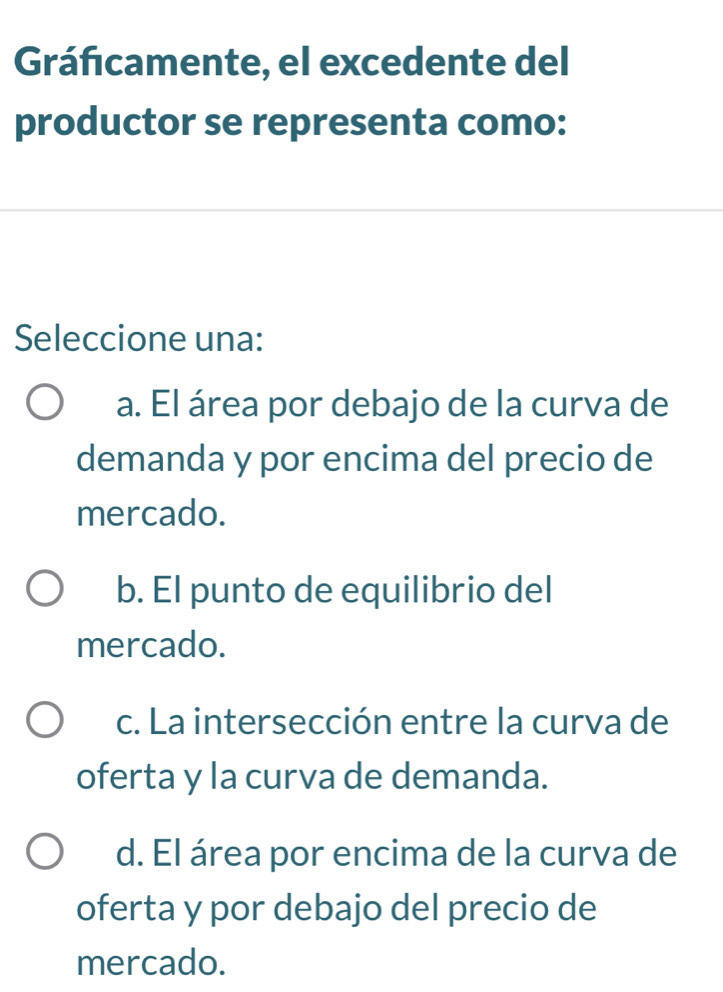 Gráficamente, el excedente del
productor se representa como:
Seleccione una:
a. El área por debajo de la curva de
demanda y por encima del precio de
mercado.
b. El punto de equilibrio del
mercado.
c. La intersección entre la curva de
oferta y la curva de demanda.
d. El área por encima de la curva de
oferta y por debajo del precio de
mercado.