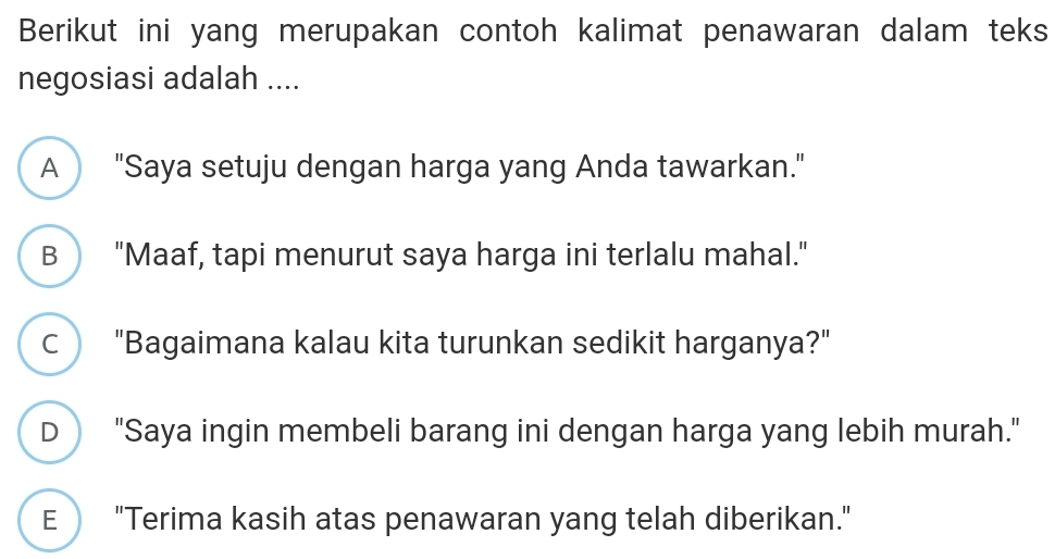 Berikut ini yang merupakan contoh kalimat penawaran dalam teks
negosiasi adalah ....
A "Saya setuju dengan harga yang Anda tawarkan."
B "Maaf, tapi menurut saya harga ini terlalu mahal."
C "Bagaimana kalau kita turunkan sedikit harganya?"
D "Saya ingin membeli barang ini dengan harga yang lebih murah."
E "Terima kasih atas penawaran yang telah diberikan."