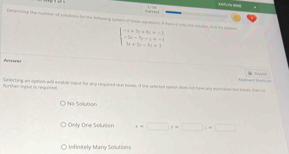 step of 1
KAITLYN WINE
2/10
Correct
Determine the number of solutions for the following system of linear equations. If there is only one solution, find the solution.
beginarrayl -x+5y+6z=-2 -2x-7y-z=-1 3x+2y-5z=3endarray.
Answer
Keypad
Keyboard Shortcuts
Selecting an option will enable input for any required text boxes. If the selected option does not have any associated text boxes, then no
further input is required.
No Solution
Only One Solution x=□ y=□ z=□
Infinitely Many Solutions