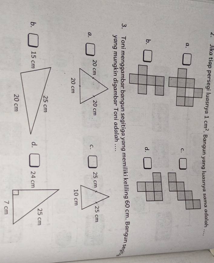 Jika tiap persegi luasnya 1cm^2. Bangun yang luasnya sama adalah ....
a.
c.
b. □
d.
3. Toni menggambar bangun segitiga yang memiliki keliling 60 cm. Bangun segit
yang mungkin digambar Toni adalah ....
a. □
C. □ 25 cm 25 cm
10 cm
b. □ d. □