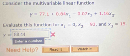 Consider the multivariable linear function
y=77.1+0.84x_1-0.07x_2+1.16x_3. 
Evaluate this function for x_1=0, x_2=93 , and x_3=15.
y=88.44
Enter a number. 
Need Help? Read It Watch It