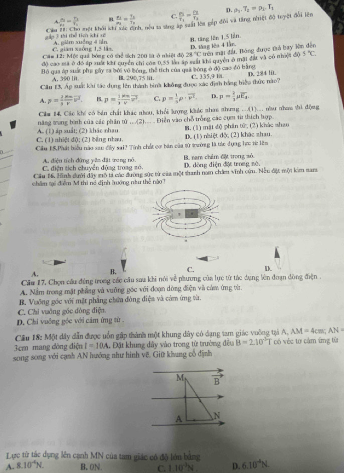 A frac p_1p_2=frac T_2T_1 B frac rho _1rho _2=frac T_1T_2 C. frac rho _1T_1=frac rho _2T_2 D. rho _1.T_2=rho _2.T_1
gấp 3 thì thể tích khí sẽ O một khối khí xác định, nếu ta tăng áp suất lên gắp đôi và tăng nhiệt độ tuyệt đổi lên
Câu
A. giâm xuống 4 lần.
C. giảm xuống 1,5 lần
D. tăng lên 4 lần. B. tăng lên 1,5 lần.
Cầu 12: Một quả bóng có thể tích 200 lít ở nhiệt độ 28°C trên mặt đất. Bóng được thả bay lên đến
độ cao mà ở đó áp suất khí quyền chỉ còn 0,55 lần áp suất khí quyên ở mặt đất và có nhiệt độ 5°C.
Bồ qua áp suất phụ gây ra bởi vỏ bóng, thể tích của quả bóng ở độ cao đó bằng
A. 390 lit. B. 290,75 lit. C. 335,9 lit. D. 284 lft.
Câu 13. Áp suất khí tác dụng lên thành bình không được xác định bằng biểu thức nào?
A. p= 2/3  Nm/V overline v^2. B. p= 1/3  Nm/V overline nu^2. C. p= 1/3 rho · overline v^2. D. p= 2/3 mu overline E_d.
Câu 14. Các khí có bản chất khác nhau, khối lượng khác nhau nhưng ...(1)... như nhau thì động
năng trung bình của các phân tử ...(2)... , Điền vào chỗ trống các cụm từ thích hợp.
A. (1) áp suất; (2) khác nhau. B. (1) mật độ phân tử; (2) khác nhau
C. (1) nhiệt độ; (2) bằng nhau. D. (1) nhiệt độ; (2) khác nhau.
a. Câu 15.Phát biểu nào sau đây sai? Tính chất cơ bãn của từ trường là tác dụng lực từ lên
A. điện tích đứng yên đặt trong nó. B. nam châm đặt trong nó.
C. điện tích chuyền động trong nó. D. dòng điện đặt trong nó.
Câu 16. Hình đưới đây mô tả các đường sức từ của một thanh nam châm vĩnh cửu. Nếu đặt một kim nam
châm tại điểm M thì nó định hướng như thế nào?
C.
A.
B.
D.
Câu 17, Chọn câu đúng trong các câu sau khi nói về phương của lực từ tác dụng lên đoạn dòng điện .
A. Nằm trong mặt phẳng và vuông góc với đoạn dòng điện và cảm ứng từ.
B. Vuông góc với mặt phẳng chứa dòng điện và cảm ứng từ.
C. Chỉ vuông góc dòng điện.
D. Chỉ vuông góc với cảm ứng từ .
Câu 18: Một dây dẫn được uốn gập thành một khung dây có dạng tam giác vuông tại A, AM=4cm;AN=
3cm mang đòng điện I=10A. Đặt khung dây vào trong từ trường đều B=2.10^(-3)T có véc tơ cảm ứng từ
song song với cạnh AN hướng như hình vẽ. Giữ khung cố định
Lực từ tác dụng lên cạnh MN của tam giác có độ lớn bằng
A. 8.10^(-4)N. B. 0N. C. 1.10^(-3)N D. 6.10^(-4)N.