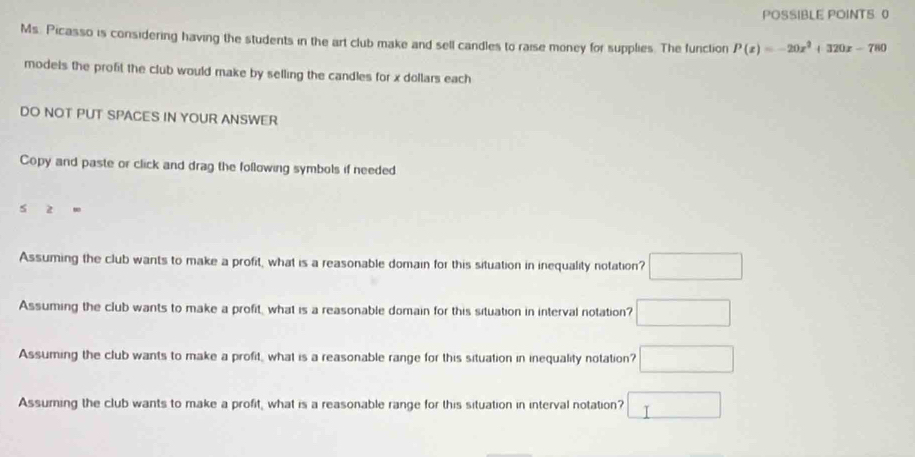 POSSIBLE POINTS 0 
Ms. Picasso is considering having the students in the art club make and sell candles to raise money for supplies. The function P(x)=-20x^2+320x-780
models the profit the club would make by selling the candles for x dollars each 
DO NOT PUT SPACES IN YOUR ANSWER 
Copy and paste or click and drag the following symbols if needed
≥ =
Assuming the club wants to make a profit, what is a reasonable domain for this situation in inequality notation? □ 
Assuming the club wants to make a profit, what is a reasonable domain for this situation in interval notation? □ 
Assuming the club wants to make a profit, what is a reasonable range for this situation in inequality notation? □ 
Assuming the club wants to make a profit, what is a reasonable range for this situation in interval notation? □