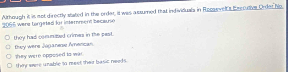 Although it is not directly stated in the order, it was assumed that individuals in Roosevelt's Executive Order No
9066 were targeted for internment because
they had committed crimes in the past.
they were Japanese American.
they were opposed to war.
they were unable to meet their basic needs.