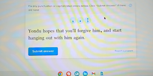 Fix any punctuation or capitalization errars below, Click ''Submit Answer'' if there 
are none 
, 
Yondu hopes that you'll forgive him, and start 
hanging out with him again. 
Submit answer Report a problsm 
M