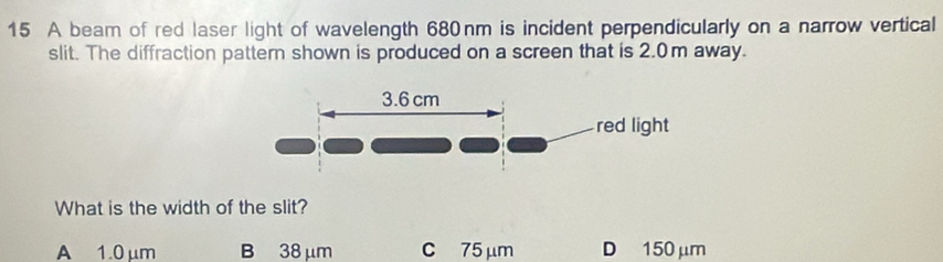 A beam of red laser light of wavelength 680nm is incident perpendicularly on a narrow vertical
slit. The diffraction pattern shown is produced on a screen that is 2.0m away.
What is the width of the slit?
A 1.0 μm B 38 μm C 75μm D 150 μm