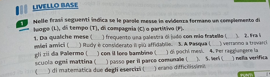 LIVELLO BASE 
Nelle frasi seguenti indica se le parole messe in evidenza formano un complemento di 
luogo (L), di tempo (T), di compagnia (C) o partitivo (P). 
1. Da qualche mese (_ ) frequento una palestra di judo con mio fratello ( _). 2. Fra i 
miei amici (_ ) Rudy è considerato il più affidabile. 3. A Pasqua ( _) verranno a trovarci 
gli zii da Palermo (_ ) con il loro bambino ( _) di pochi mesi. 4. Per raggiungere la 
scuola ogni mattina (_ ) passo per il parco comunale (_ ). 5. Ieri (_ ) nella verifica 
_ ) di matematica due degli esercizi (_ ) erano difficilissimi! 
PUNTI