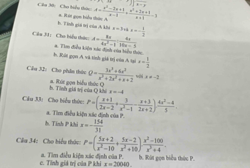 Cho biểu thức: A= (x^2-2x+1)/x-1 + (x^2+2x+1)/x+1 -3 3x
a. Rút gọn biểu thức A
b. Tính giá trị của A khi x=3 và x=- 1/2 
Câu 31: Cho biểu thức: A= 8x/4x^2-1 : 4x/10x-5 
a. Tìm điều kiện xác định của biểu thức.
b. Rút gọn A và tính giá trị của A tại x= 1/2 
Câu 32: Cho phân thức Q= (3x^3+6x^2)/x^3+2x^2+x+2  với x!= -2
a. Rút gọn biểu thức Q
b. Tính giá trị của Q khi x=-4
Câu 33: Cho biểu thức: P=( (x+1)/2x-2 + 3/x^2-1 - (x+3)/2x+2 ). (4x^2-4)/5 . 
a. Tìm điều kiện xác định của P.
b. Tính P khi x=- 154/31 
Câu 34: Cho biểu thức: P=( (5x+2)/x^2-10 + (5x-2)/x^2+10 )·  (x^2-100)/x^3+4 . 
a. Tim điều kiện xác định của P. b. Rút gọn biểu thức P.
c. Tính giá trị của P khi x=20040.