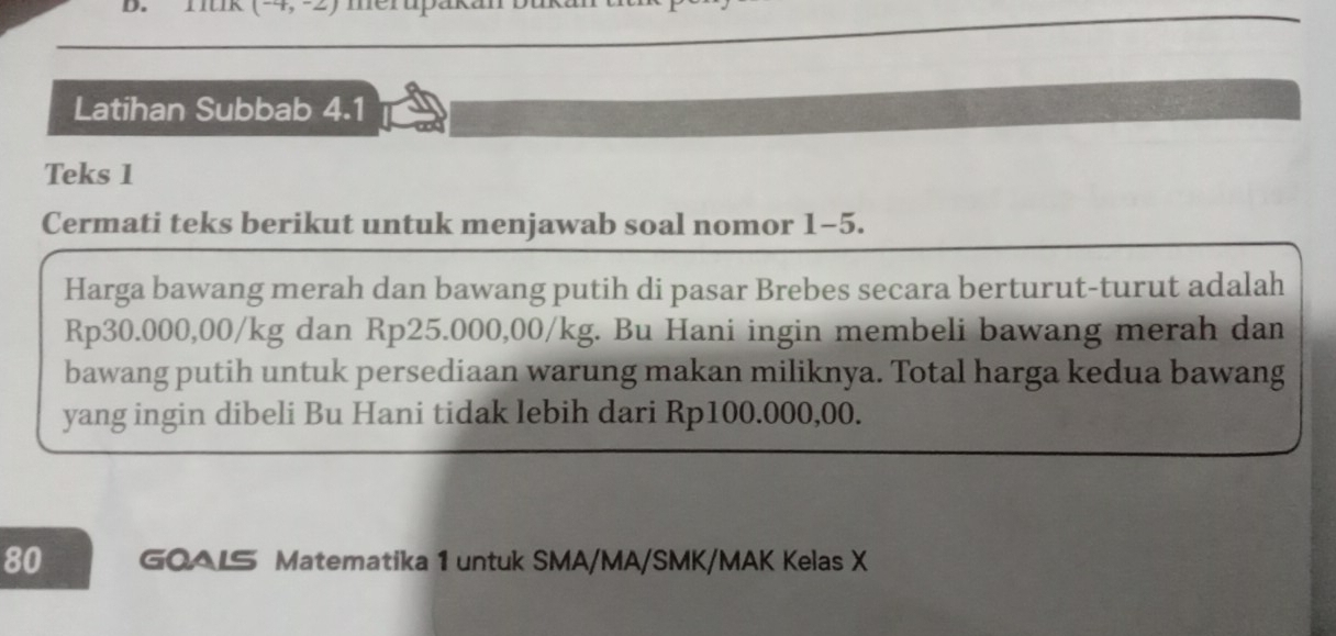 (-4,-2) mcrupukó 
Latihan Subbab 4.1
Teks 1 
Cermati teks berikut untuk menjawab soal nomor 1-5. 
Harga bawang merah dan bawang putih di pasar Brebes secara berturut-turut adalah
Rp30.000,00/kg dan Rp25.000,00/kg. Bu Hani ingin membeli bawang merah dan 
bawang putih untuk persediaan warung makan miliknya. Total harga kedua bawang 
yang ingin dibeli Bu Hani tidak lebih dari Rp100.000,00. 
80 GOALS Matematika 1 untuk SMA/MA/SMK/MAK Kelas X