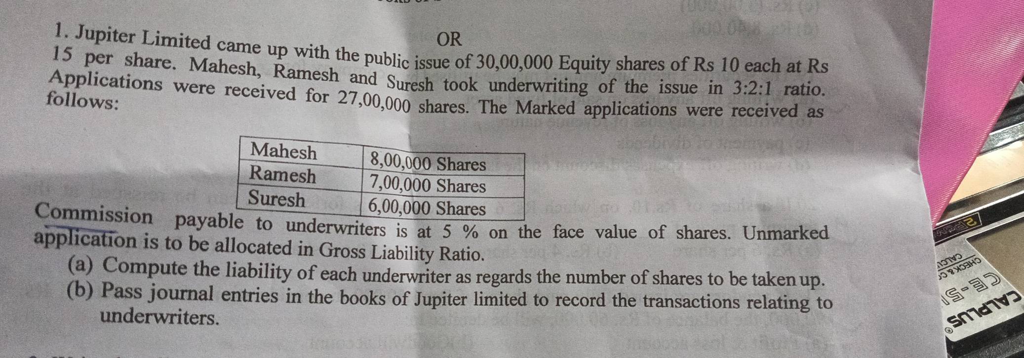 OR 
1. Jupiter Limited came up with the public issue of 30,00,000 Equity shares of Rs 10 each at Rs
15 per share. Mahesh, Ramesh and Suresh took underwriting of the issue in 3:2:1 ratio. 
Applications were received for 27,00,000 shares. The Marked applications were received as 
follows: 
Commission paynderwriters is at 5 % on the face value of shares. Unmarked 
application is to be allocated in Gross Liability Ratio. 
10TVO 
(a) Compute the liability of each underwriter as regards the number of shares to be taken up. 
-3 
(b) Pass journal entries in the books of Jupiter limited to record the transactions relating to 
IS 
underwriters. 
5N7d7V