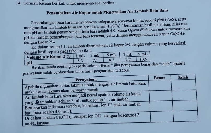 Cermati bacaan berikut, untuk menjawab soal berikut :
Penambahan Air Kapur untuk Menetralkan Air Limbah Batu Bara
Penambangan batu bara menyebabkan terlepasnya senyawa kimia, seperti pirit (Fe_2S) , serta
menghasilkan air limbah buangan bersifat asam (H_2SO_4). Berdasarkan hasil penelitian, nilai rata -
rata pH air limbah penambangan batu bara adalah 4,9. Suatu Upaya dilakukan untuk menetralkan
pH air limbah penambangan batu bara tersebut, yaitu dengan menggunakan air kapur Ca(OH)_2
dengan kadar 2%
Ke dalam setiap 1 L air limbah ditambahkan air kapur 2% dengan volume yang bervariasi,
Berikan tanda centang (v) pada kolom “Benar” jiksalah” apabila
asarkan table hasil pengamatan tersebut.