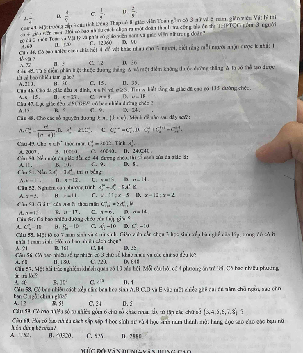 A.  1/4 · B.  4/9 . C.  1/9 . D.  5/9 .
Câu 43. Một trường cấp 3 của tỉnh Đồng Tháp có 8 giáo viên Toán gồm có 3 nữ và 5 nam, giáo viên Vật lý thì
có 4 giáo viên nam. Hỏi có bao nhiêu cách chọn ra một đoàn thanh tra công tác ôn thi THPTQG gồm 3 người
có đủ 2 môn Toán và Vật lý và phải có giáo viên nam và giáo viên nữ trong đoàn?
A. 60 B. 120 C. 12960 D. 90
Câu 44. Có bao nhiêu cách chia hết 4 đồ vật khác nhau cho 3 người, biết rằng mỗi người nhận được ít nhất 1
đồ vật ?
A. 72 B. 3 C. 12 D. 36
Câu 45. Từ 6 điểm phân biệt thuộc đường thẳng Δ và một điểm không thuộc đường thẳng Δ ta có thể tạo được
tất cả bao nhiêu tam giác?
A. 210 . B. 30 . C. 15 . D. 35 .
Câu 46. Cho đa giác đều n đỉnh, n∈ N và n≥ 3. Tìm n biết rằng đa giác đã cho có 135 đường chéo.
A. n=15. B. n=27. C. n=8. D. n=18.
Câu 47. Lục giác đều ABCDEF có bao nhiêu đường chéo ?
A. 15 . B. 5 . C. 9 . D. 24 .
Câu 48. Cho các số nguyên dương k,n,(k . Mệnh đề nào sau đây sai?:
A. C_n^(k=frac n!)(n-k)! .B. A_n^(k=k!.C_n^k. C. C_n^(n-k)=C_n^k. D. C_n^k+C_n^(k+1)=C_(n+1)^(k+1).
Câu 49. Cho n∈ N^*) thỏa mãn C_n^(5=2002. Tính A_n^5.
A. 2007 . B. 10010. C. 40040 . D. 240240 .
Câu 50. Nếu một đa giác đều có 44 đường chéo, thì số cạnh của đa giác là:
A.11. B. 10 . C. 9 . D. 8 .
Câu 51. Nếu 2A_n^4=3A_n^4 thì n bằng:
A. n=11. B. n=12. C. n=13 D. n=14.
Câu 52. Nghiệm của phương trình A_x^(10)+A_x^9=9A_x^8 là
A. x=5. B. x=11. C. x=11;x=5 D. x=10;x=2.
Câu 53. Giá trị của n∈ N thỏa mãn C_(n+8)^(n+3)=5A_(n+6)^3la
A. n=15. B. n=17. C. n=6. D. n=14.
Câu 54. Có bao nhiêu đường chéo của thập giác ?
A. C_(10)^2-10 B. P_10)-10 C. A_(10)^2-10 D. C_(10)^3-10
Câu 55. Một tổ có 7 nam sinh và 4 nữ sinh. Giáo viên cần chọn 3 học sinh xếp bàn ghế của lớp, trong đó có ít
nhất 1 nam sinh. Hỏi có bao nhiêu cách chọn?
A. 21 B. 161 C. 84 D. 35
Câu 56. Có bao nhiêu số tự nhiên có 3 chữ số khác nhau và các chữ số đều lẻ?
A. 60. B. 180. C. 720. D. 648.
Câu 57. Một bài trắc nghiệm khách quan có 10 câu hỏi. Mỗi câu hỏi có 4 phương án trả lời. Có bao nhiêu phương
án trả lời?
A. 40 B. 10^4 C. 4^(10) D. 4
Câu 58. Có bao nhiêu cách xếp năm bạn học sinh A,B,C,D và E vào một chiếc ghế dài đủ năm chỗ ngồi, sao cho
bạn C ngồi chính giữa?
A. 12 B. 5! C. 24 D. 5
Câu 59. Có bao nhiêu số tự nhiên gồm 6 chữ số khác nhau lấy từ tập các chữ số  3,4,5,6,7,8 ?
Câu 60. Hỏi có bao nhiêu cách sắp xếp 4 học sinh nữ và 4 học sinh nam thành một hàng dọc sao cho các bạn nữ
luôn đứng kề nhau?
A. 1152 . B. 40320 . C. 576 . D. 2880.
MC độ v ăn Dung - V àn dn g  (