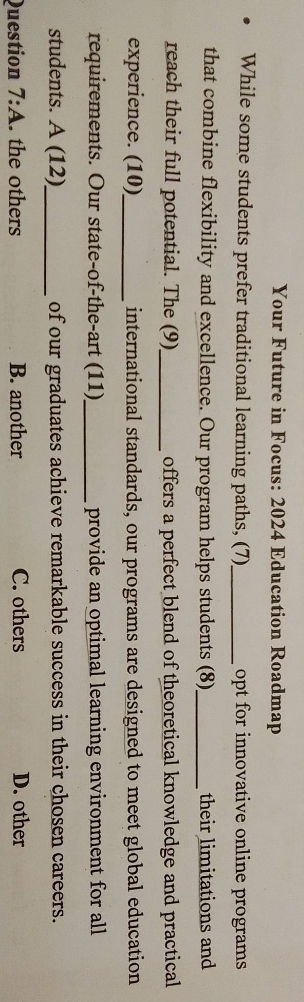 Your Future in Focus: 2024 Education Roadmap
While some students prefer traditional learning paths, (7) _opt for innovative online programs
that combine flexibility and excellence. Our program helps students (8)_ their limitations and
reach their full potential. The (9)_ offers a perfect blend of theoretical knowledge and practical
experience. (10)_ international standards, our programs are designed to meet global education
requirements. Our state-of-the-art (11)_ provide an optimal learning environment for all
students. A (12)_ of our graduates achieve remarkable success in their chosen careers.
Question 7:A . the others B. another C. others D. other
