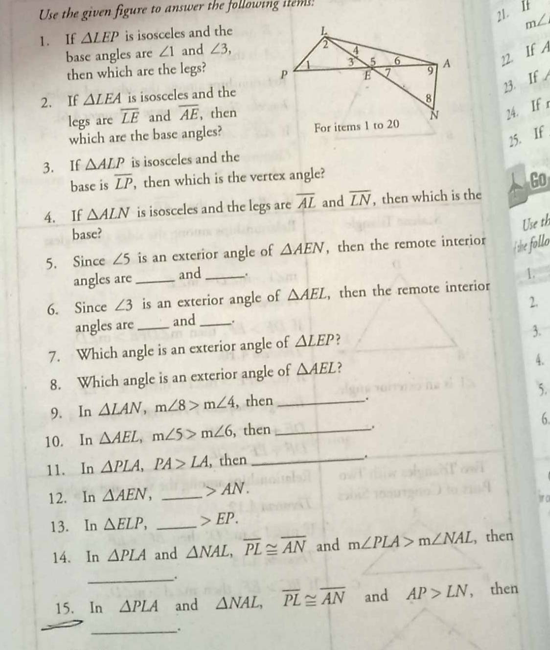 Use the given figure to answer the following items. 
21. I
m∠
1. If △ LEP is isosceles and the 
base angles are ∠ 1 and ∠ 3, 
then which are the legs? 22. If A 
23. If 
2. If △ LEA is isosceles and the 
24. If r 
legs are overline LE and overline AE , then 
which are the base angles? 
25. If 
3. If △ ALP is isosceles and the 
base is overline LP , then which is the vertex angle?
Go
4. If △ ALN is isosceles and the legs are overline AL and overline LN , then which is the 
Use th 
base? 
5. Since ∠ 5 is an exterior angle of △ AEN ,then the remote interior The follo 
angles are_ and_ 
1. 
6. Since ∠ 3 is an exterior angle of △ AEL , then the remote interior 
2. 
angles are _and _. 
7. Which angle is an exterior angle of △ LEP 2 
3. 
8. Which angle is an exterior angle of △ AEL
4. 
5. 
9. In △ LAN, m∠ 8>m∠ 4 , then_ 
. 
10. In △ AEL, m∠ 5>m∠ 6 , then_ 
. 
6 
11. In △ PLA, PA>LA , then_ 
12. In △ AEN, _ AN. 
1 0 
13. In △ ELP, _ EP. 
14. In △ PLA and △ NAL, overline PL≌ overline AN and m∠ PLA>m∠ NAL , then 
_. 
15. In △ PLA and △ NAL, overline PL≌ overline AN and AP>LN , then 
_.