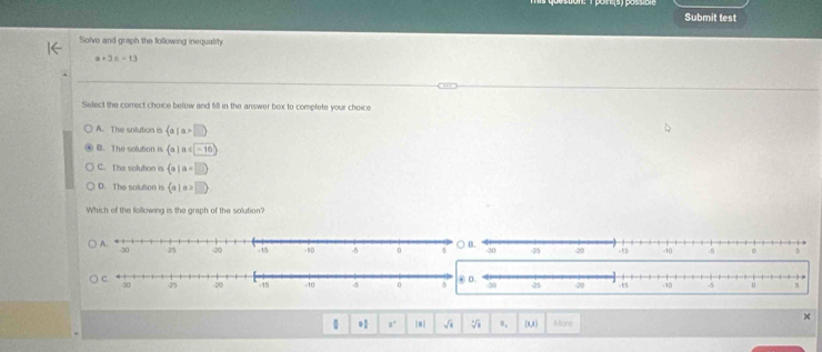 Submit test
Solve and graph the following inequality
a+3=-13
Select the correct choice below and fill in the answer box to complete your choice
A. The solution is  a|a>□ 
B. The solution is  a|a≤ -16
C. The solution is  a|a
D. The solution is  a|a>□ 
Which of the following is the graph of the solution'
x
 * 8° |#| sqrt(□ ) sqrt[6](8) o, (0,8 ) More