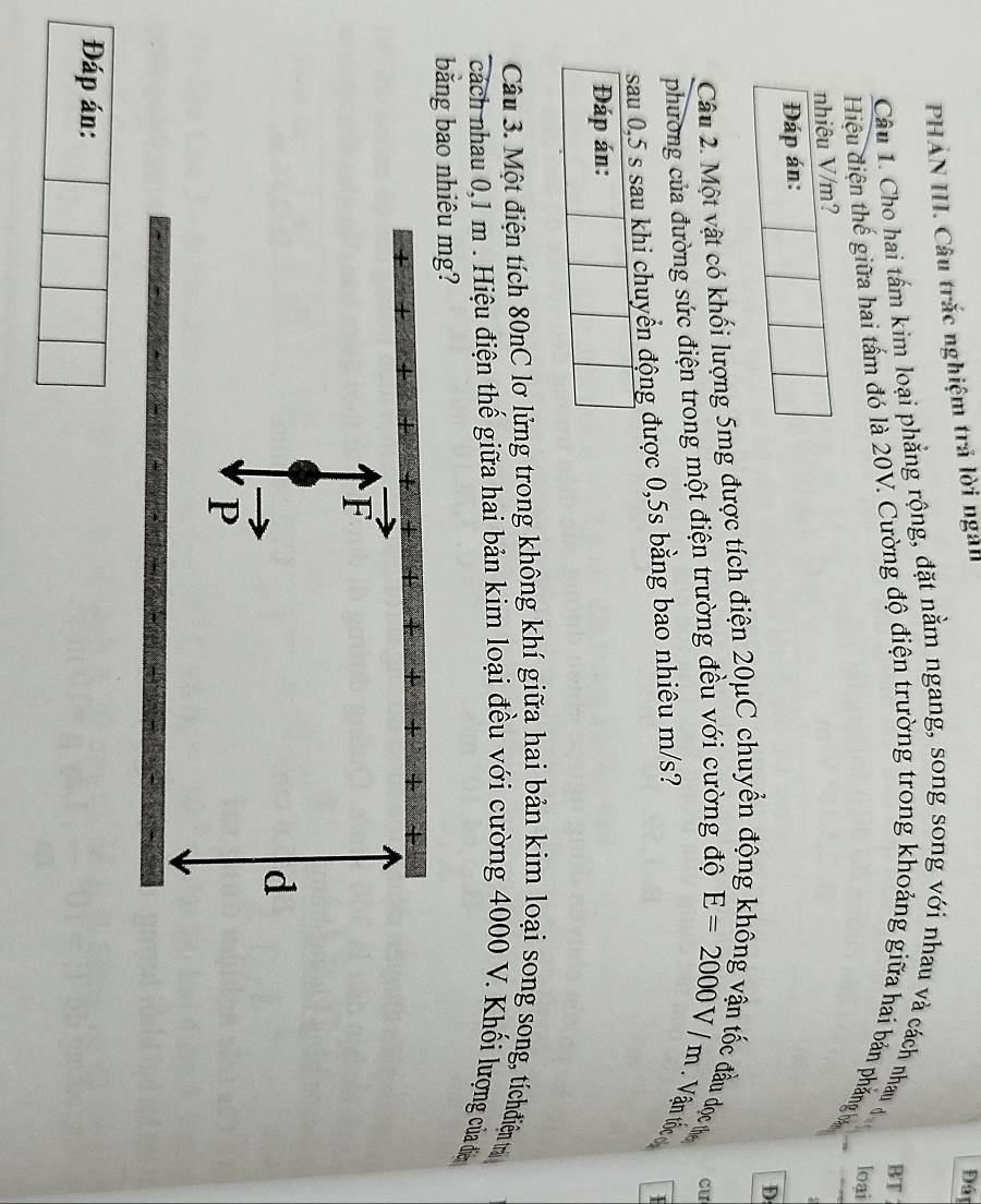 PHẢN III. Câu trắc nghiệm trả lời ngài
Đáy
Câu 1. Cho hai tấm kim loại phẳng rộng, đặt nằm ngang, song song với nhau và cách nhau đo
Hiệu điện thế giữa hai tấm đó là 20V. Cường độ điện trường trong khoảng giữa hai bản phẳng b BT
loại
nhiêu V/m?
Đáp án:
Câu 2. Một vật có khối lượng 5mg được tích điện 20μC chuyển động D
lầu đọc th
Cu
phường của đường sức điện trong một điện trường đều với cường độ E=2000V/m Vận tốc ơ
sau 0,5 s sau khi chuyển động được 0,5s bằng bao nhiêu m/s?
Đáp án:
Câu 3. Một điện tích 80nC lơ lửng trong không khí giữa hai bản kim loại song song, tíchdiện tự
cách nhau 0,1 m. Hiệu điện thế giữa hai bản kim loại đều với cường 4000 V. Khối lượng của đa
bằng bao nhiêu mg?
vector F
d
vector P
Đáp án: