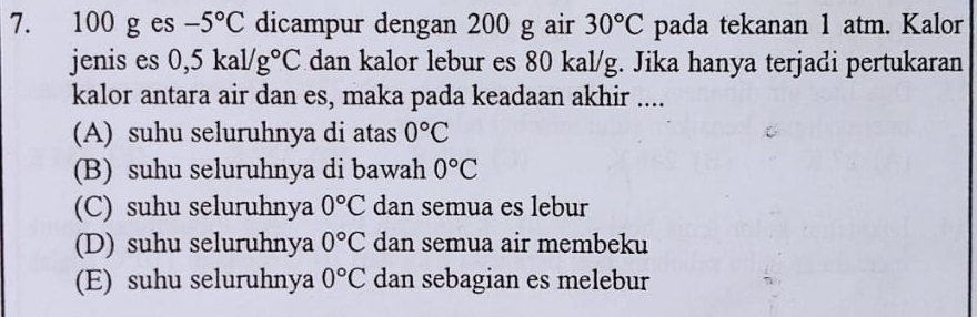 100 g es -5°C dicampur dengan 200 g air 30°C pada tekanan 1 atm. Kalor
jenis es 0,5kal/g°C dan kalor lebur es 80 kal/g. Jika hanya terjadi pertukaran
kalor antara air dan es, maka pada keadaan akhir ....
(A) suhu seluruhnya di atas 0°C
(B) suhu seluruhnya di bawah 0°C
(C) suhu seluruhnya 0°C dan semua es lebur
(D) suhu seluruhnya 0°C dan semua air membeku
(E) suhu seluruhnya 0°C dan sebagian es melebur